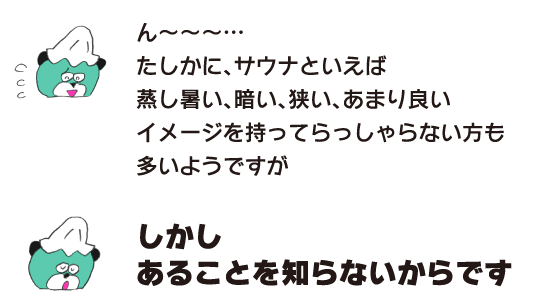 クマ「ん～～～…　たしかに、サウナといえば、蒸し暑い、暗い、狭い、あまり良いイメージを持ってらっしゃらない方も多いようですが」「しかし　あることを知らないからです」