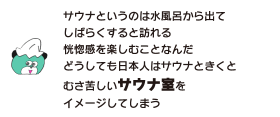 クマ「サウナというのは水風呂から出て しばらくすると訪れる恍惚感を楽しむことなんだ　どうしても日本人はサウナときくと むさ苦しいサウナ室をイメージしてしまう」