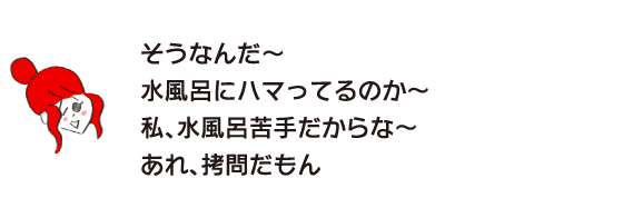 ラク子「そうなんだ～　水風呂にハマってるのか～　私、水風呂苦手だからな～　あれ、拷問だもん」