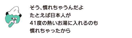 クマ「そう、慣れちゃうんだよ　たとえば日本人が41度の熱いお湯に入れるのも 慣れちゃったから」