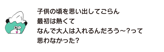 クマ「子供の頃を思い出してごらん　最初は熱くて　なんで大人は入れるんだろう～？って思わなかった？」