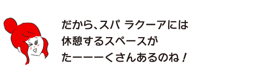 ラク子「だから、スパ ラクーアには 休憩するスペースがたーーーくさんあるのね！」