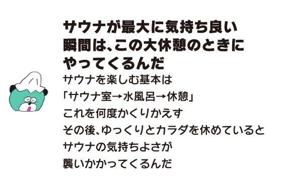 クマ「サウナが最大に気持ち良い瞬間は、この大休憩のときにやってくるんだ　サウナを楽しむ基本は「サウナ室→水風呂→休憩」これを何度かくりかえす　その後、ゆっくりとカラダを休めているとサウナの気持ちよさが襲いかかってくるんだ」