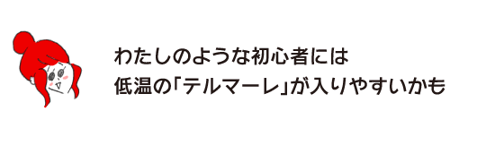 ラク子「わたしのような初心者には低温の「テルマーレ」が入りやすいかも」