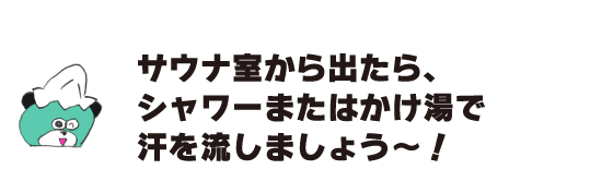 クマ「サウナ室から出たら、シャワーまたはかけ湯で汗を流しましょう～！」