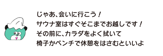 クマ「じゃあ、会いに行こう！ サウナ室はすぐそこまでお越しです！ その前に、カラダをよく拭いて椅子かベンチで休憩をはさむといいよ」