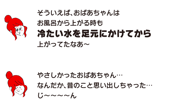 ラク子「そういえば、おばあちゃんはお風呂から上がる時も 冷たい水を足元にかけてから 上がってたなあ～」「やさしかったおばあちゃん… なんだか、昔のこと思い出しちゃった… じ～～～～ん」