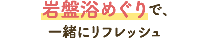 岩盤浴めぐりで、一緒にリフレッシュ