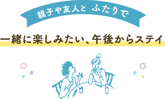 親子や友人と ふたりで、一緒に楽しみたい、午後からステイ